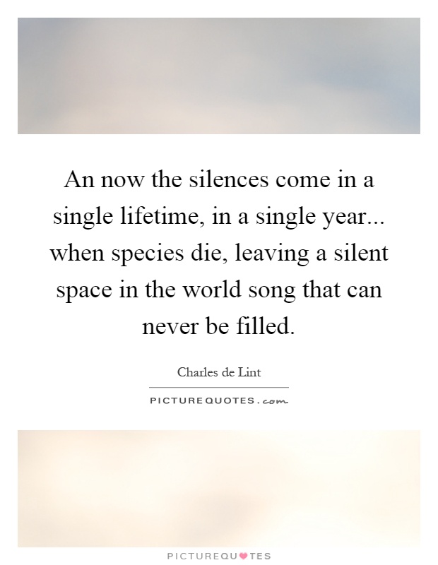 An now the silences come in a single lifetime, in a single year... when species die, leaving a silent space in the world song that can never be filled Picture Quote #1