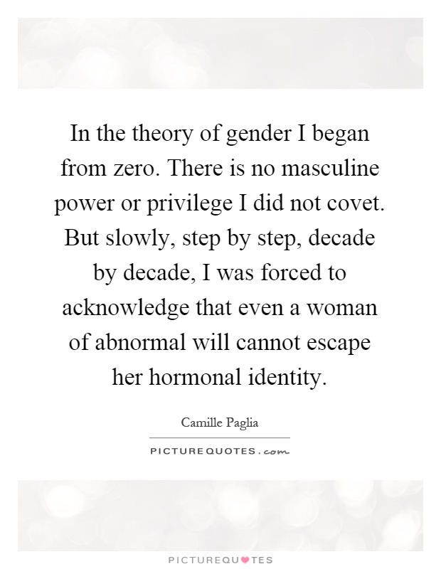 In the theory of gender I began from zero. There is no masculine power or privilege I did not covet. But slowly, step by step, decade by decade, I was forced to acknowledge that even a woman of abnormal will cannot escape her hormonal identity Picture Quote #1