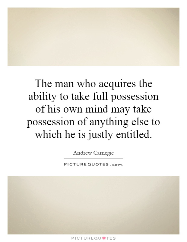 The man who acquires the ability to take full possession of his own mind may take possession of anything else to which he is justly entitled Picture Quote #1