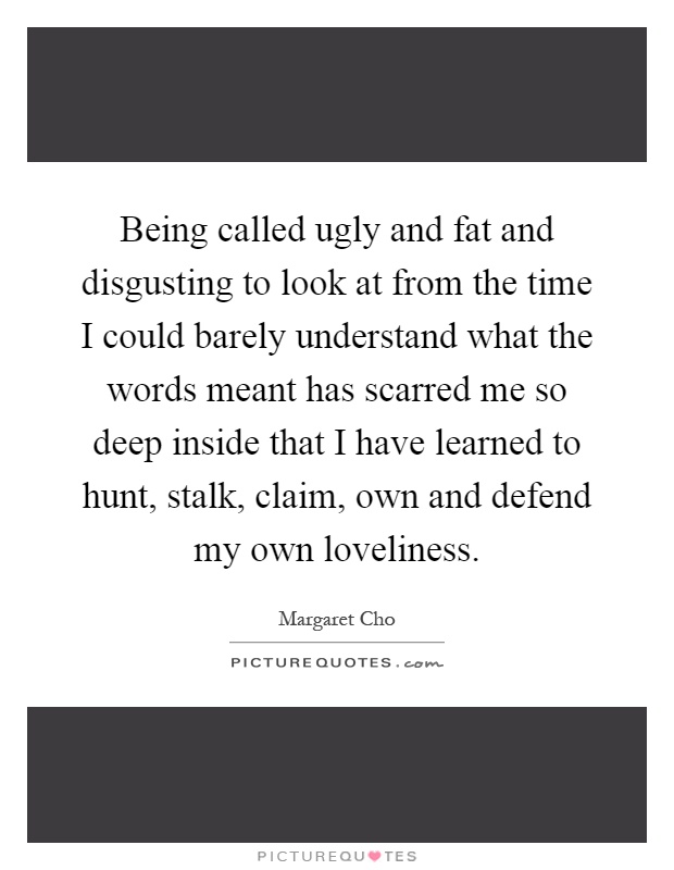 Being called ugly and fat and disgusting to look at from the time I could barely understand what the words meant has scarred me so deep inside that I have learned to hunt, stalk, claim, own and defend my own loveliness Picture Quote #1