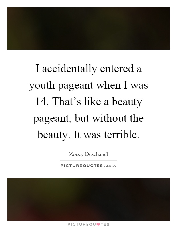I accidentally entered a youth pageant when I was 14. That’s like a beauty pageant, but without the beauty. It was terrible Picture Quote #1
