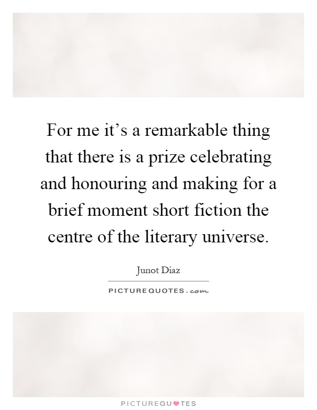 For me it’s a remarkable thing that there is a prize celebrating and honouring and making for a brief moment short fiction the centre of the literary universe Picture Quote #1