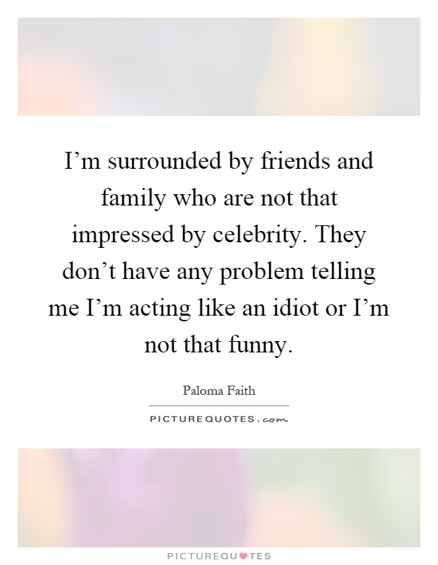 I’m surrounded by friends and family who are not that impressed by celebrity. They don’t have any problem telling me I’m acting like an idiot or I’m not that funny Picture Quote #1