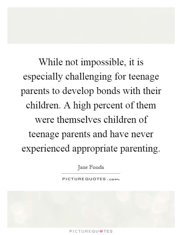 While not impossible, it is especially challenging for teenage parents to develop bonds with their children. A high percent of them were themselves children of teenage parents and have never experienced appropriate parenting Picture Quote #1