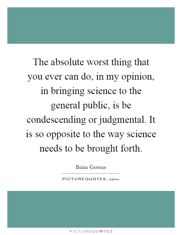 The absolute worst thing that you ever can do, in my opinion, in bringing science to the general public, is be condescending or judgmental. It is so opposite to the way science needs to be brought forth Picture Quote #1