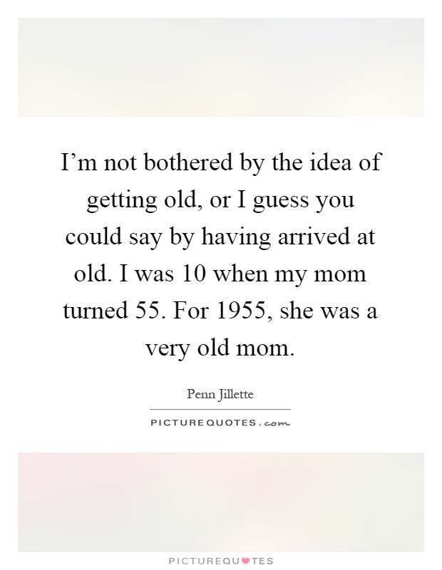I’m not bothered by the idea of getting old, or I guess you could say by having arrived at old. I was 10 when my mom turned 55. For 1955, she was a very old mom Picture Quote #1