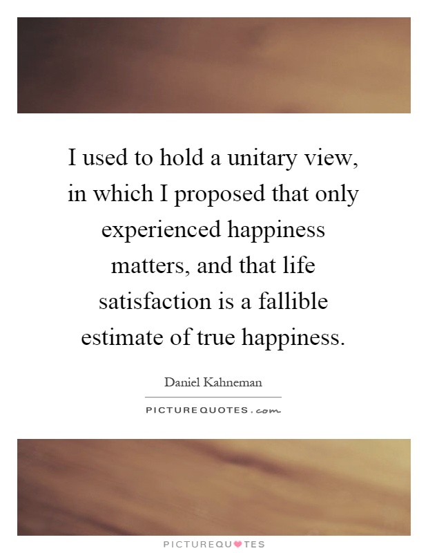I used to hold a unitary view, in which I proposed that only experienced happiness matters, and that life satisfaction is a fallible estimate of true happiness Picture Quote #1