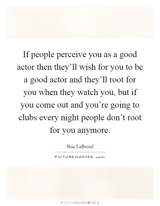 If people perceive you as a good actor then they’ll wish for you to be a good actor and they’ll root for you when they watch you, but if you come out and you’re going to clubs every night people don’t root for you anymore Picture Quote #1