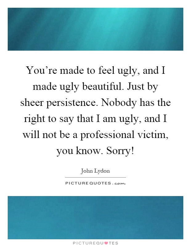 You’re made to feel ugly, and I made ugly beautiful. Just by sheer persistence. Nobody has the right to say that I am ugly, and I will not be a professional victim, you know. Sorry! Picture Quote #1