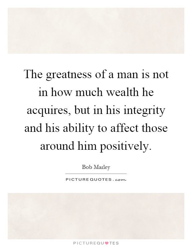 The greatness of a man is not in how much wealth he acquires, but in his integrity and his ability to affect those around him positively Picture Quote #1
