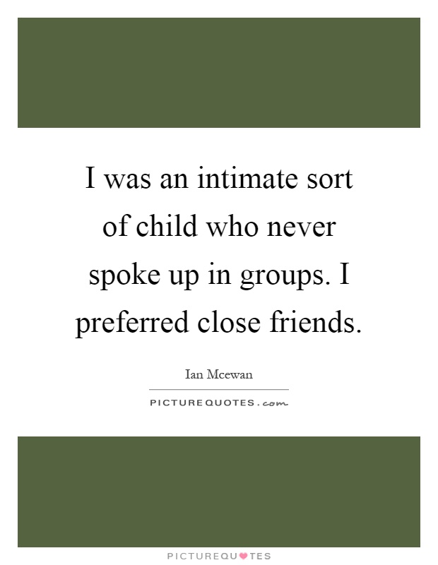 I was an intimate sort of child who never spoke up in groups. I preferred close friends Picture Quote #1