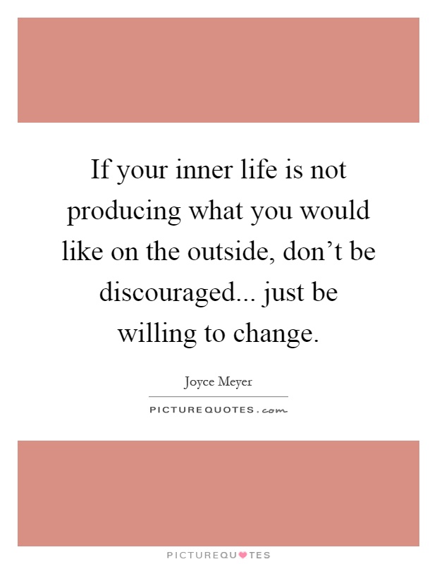 If your inner life is not producing what you would like on the outside, don’t be discouraged... just be willing to change Picture Quote #1