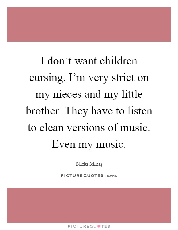 I don’t want children cursing. I’m very strict on my nieces and my little brother. They have to listen to clean versions of music. Even my music Picture Quote #1