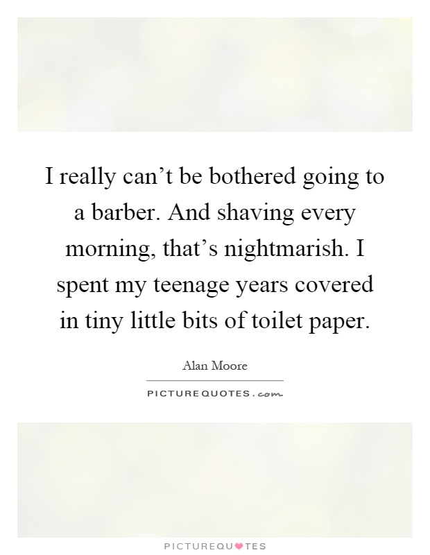 I really can’t be bothered going to a barber. And shaving every morning, that’s nightmarish. I spent my teenage years covered in tiny little bits of toilet paper Picture Quote #1