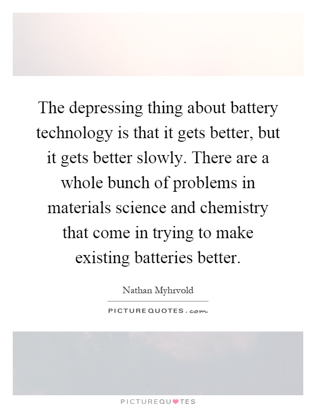 The depressing thing about battery technology is that it gets better, but it gets better slowly. There are a whole bunch of problems in materials science and chemistry that come in trying to make existing batteries better Picture Quote #1