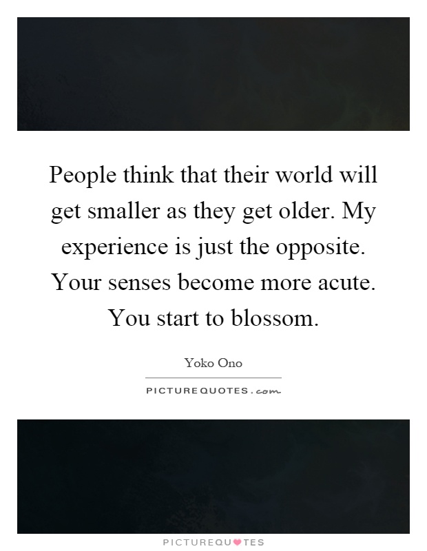 People think that their world will get smaller as they get older. My experience is just the opposite. Your senses become more acute. You start to blossom Picture Quote #1