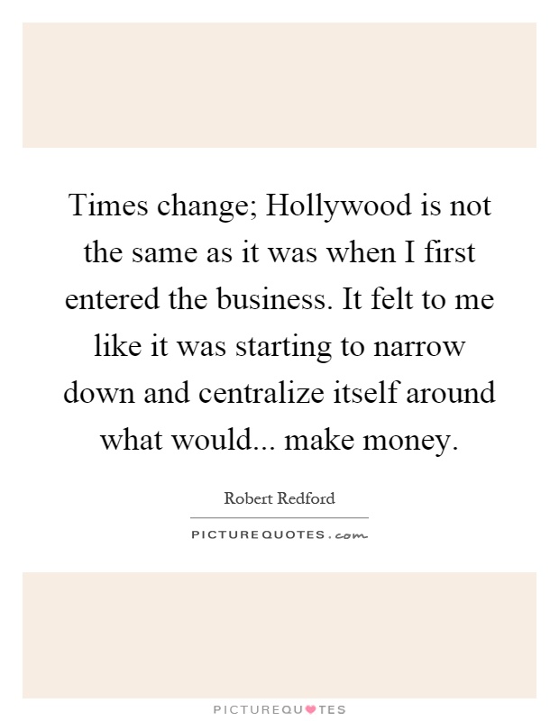 Times change; Hollywood is not the same as it was when I first entered the business. It felt to me like it was starting to narrow down and centralize itself around what would... make money Picture Quote #1