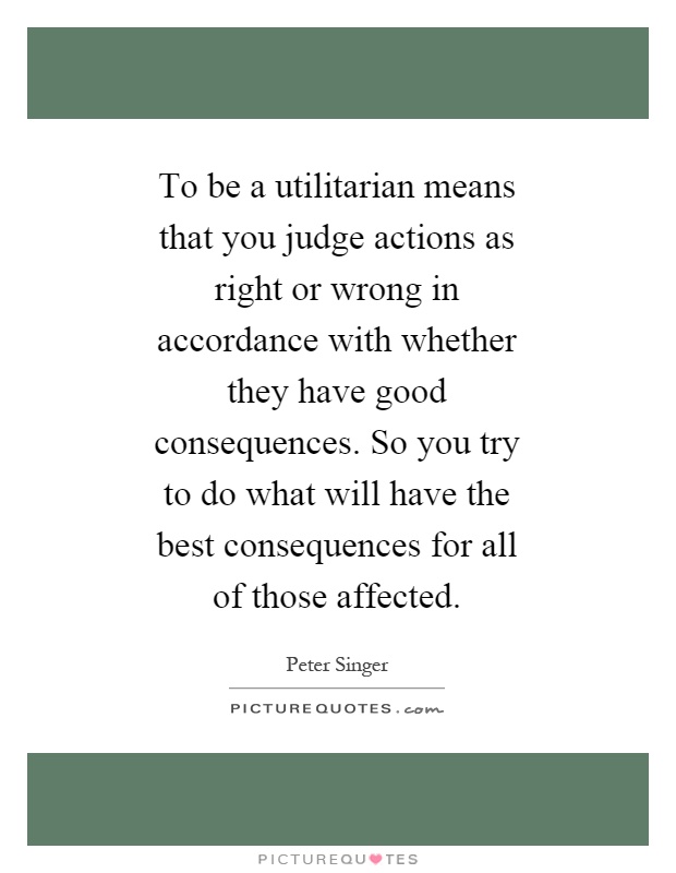 To be a utilitarian means that you judge actions as right or wrong in accordance with whether they have good consequences. So you try to do what will have the best consequences for all of those affected Picture Quote #1
