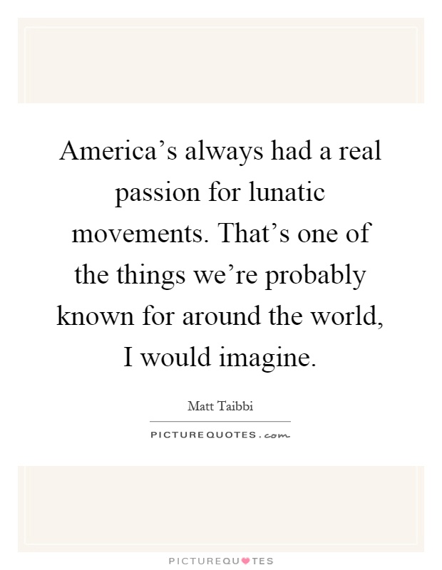 America’s always had a real passion for lunatic movements. That’s one of the things we’re probably known for around the world, I would imagine Picture Quote #1