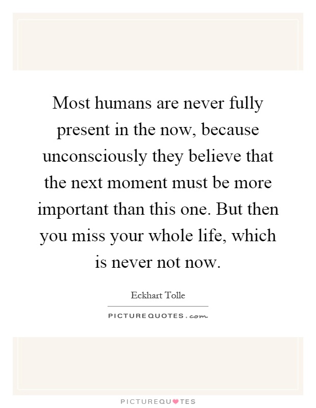Most humans are never fully present in the now, because unconsciously they believe that the next moment must be more important than this one. But then you miss your whole life, which is never not now Picture Quote #1