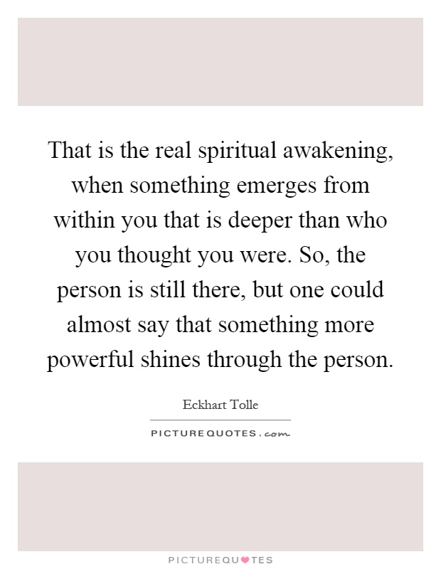 That is the real spiritual awakening, when something emerges from within you that is deeper than who you thought you were. So, the person is still there, but one could almost say that something more powerful shines through the person Picture Quote #1