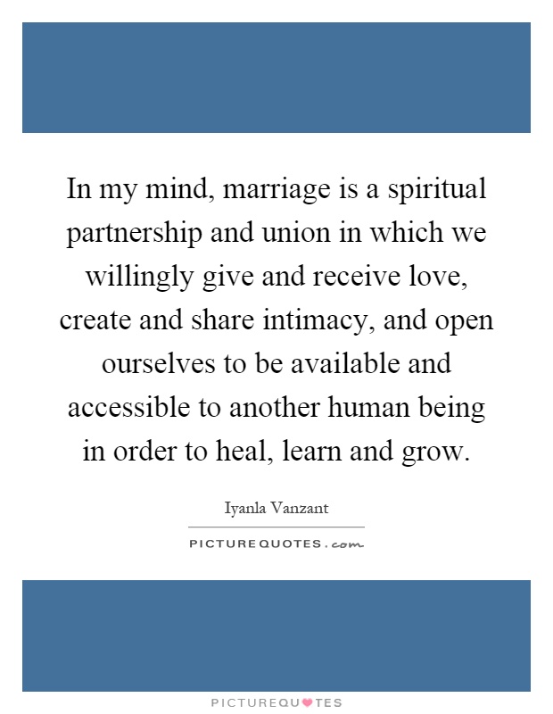 In my mind, marriage is a spiritual partnership and union in which we willingly give and receive love, create and share intimacy, and open ourselves to be available and accessible to another human being in order to heal, learn and grow Picture Quote #1