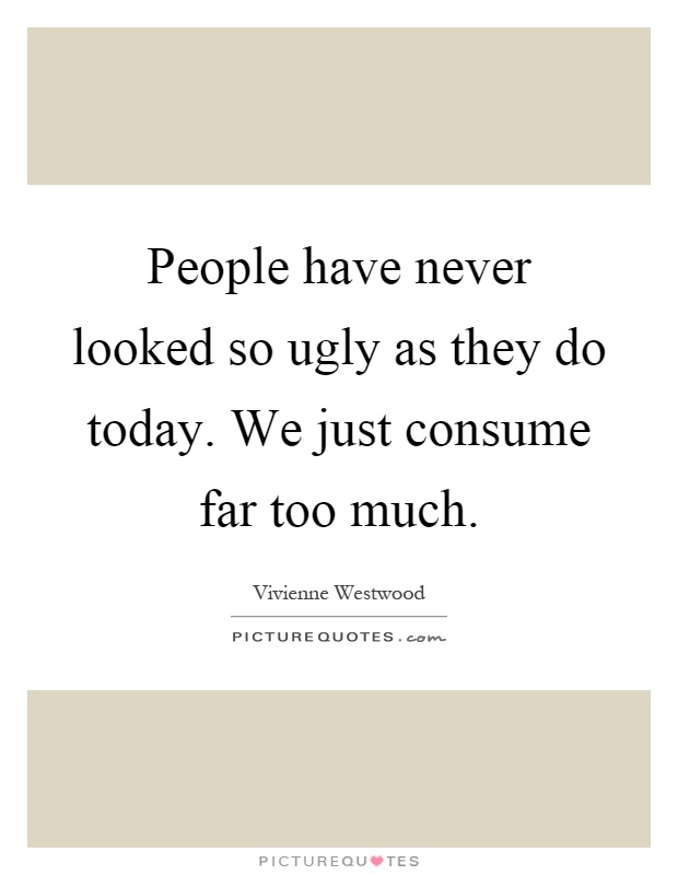 People have never looked so ugly as they do today. We just consume far too much Picture Quote #1