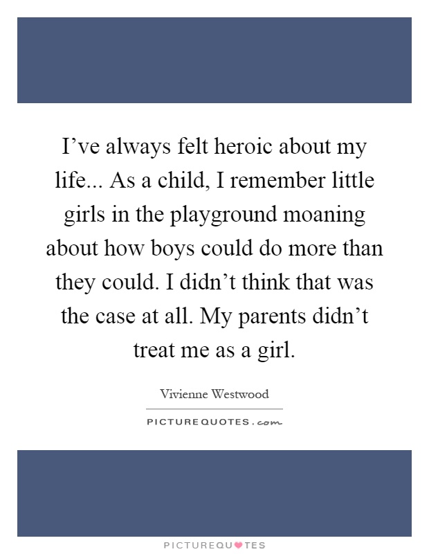I’ve always felt heroic about my life... As a child, I remember little girls in the playground moaning about how boys could do more than they could. I didn’t think that was the case at all. My parents didn’t treat me as a girl Picture Quote #1
