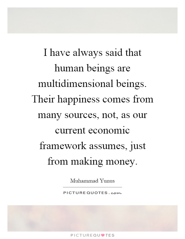 I have always said that human beings are multidimensional beings. Their happiness comes from many sources, not, as our current economic framework assumes, just from making money Picture Quote #1