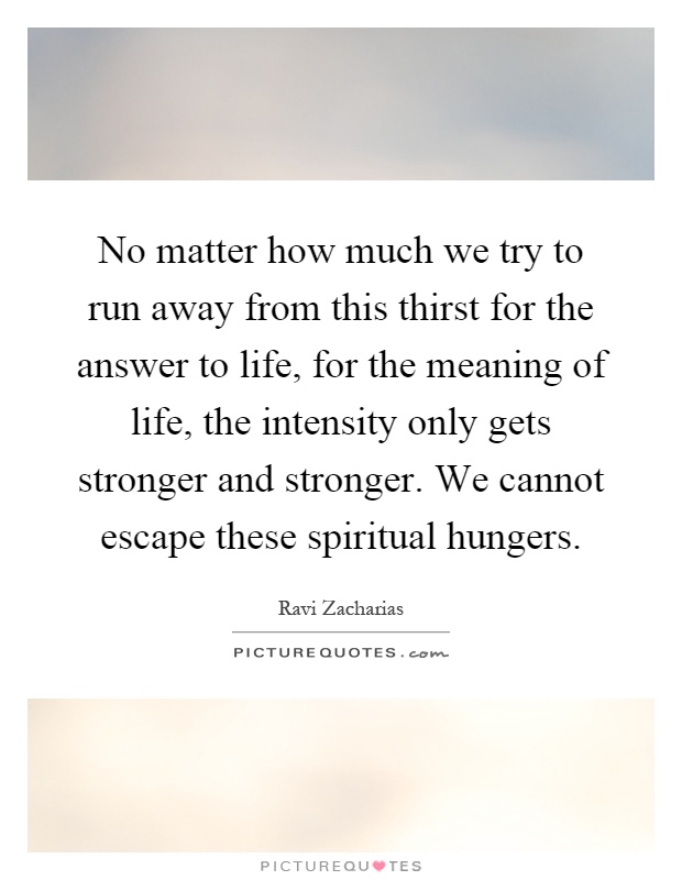 No matter how much we try to run away from this thirst for the answer to life, for the meaning of life, the intensity only gets stronger and stronger. We cannot escape these spiritual hungers Picture Quote #1