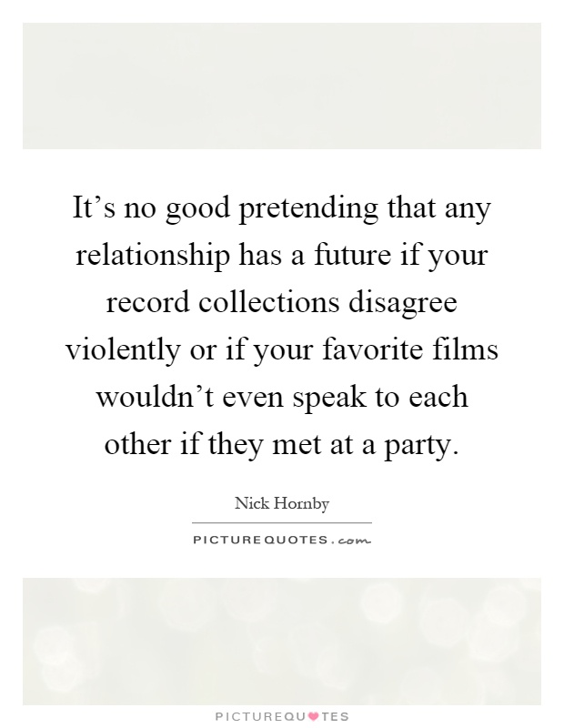 It’s no good pretending that any relationship has a future if your record collections disagree violently or if your favorite films wouldn’t even speak to each other if they met at a party Picture Quote #1