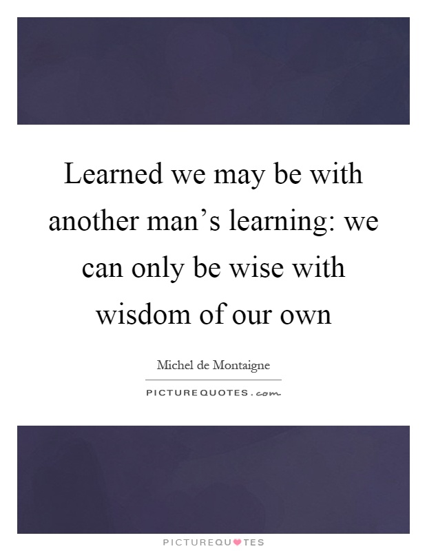 Learned we may be with another man’s learning: we can only be wise with wisdom of our own Picture Quote #1