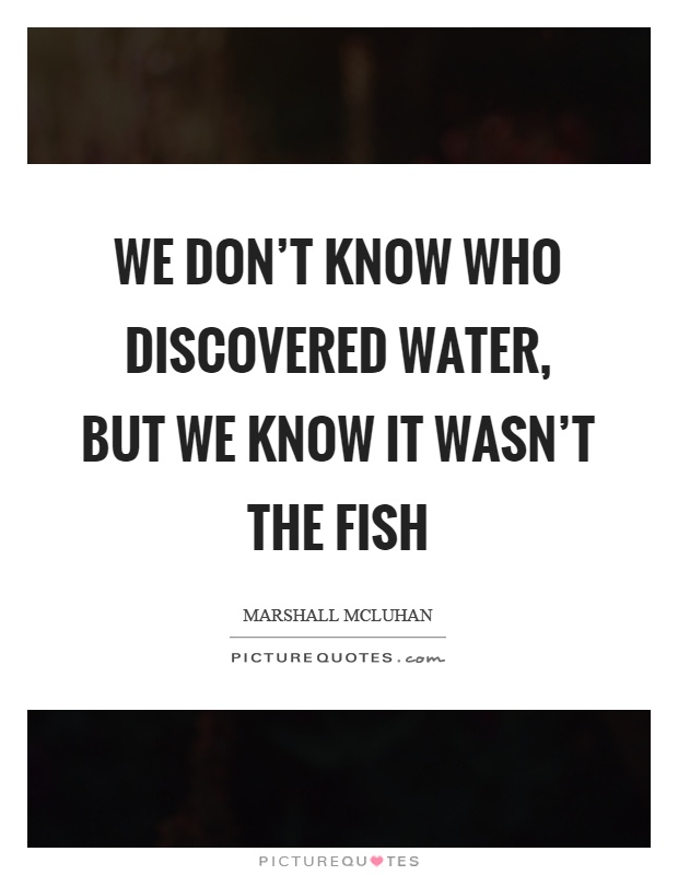 We don’t know who discovered water, but we know it wasn’t the fish Picture Quote #1