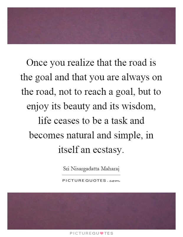 Once you realize that the road is the goal and that you are always on the road, not to reach a goal, but to enjoy its beauty and its wisdom, life ceases to be a task and becomes natural and simple, in itself an ecstasy Picture Quote #1