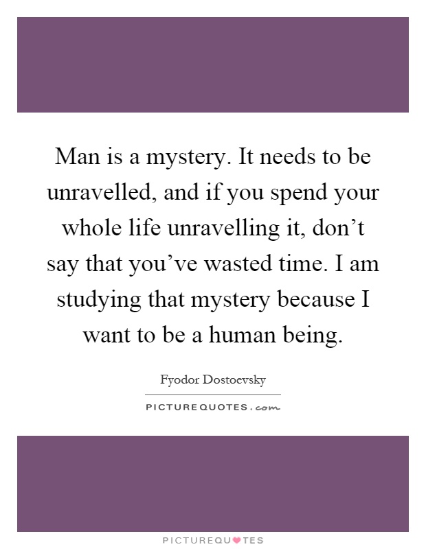 Man is a mystery. It needs to be unravelled, and if you spend your whole life unravelling it, don’t say that you’ve wasted time. I am studying that mystery because I want to be a human being Picture Quote #1