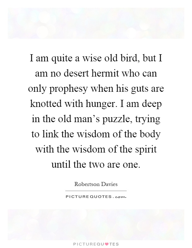 I am quite a wise old bird, but I am no desert hermit who can only prophesy when his guts are knotted with hunger. I am deep in the old man’s puzzle, trying to link the wisdom of the body with the wisdom of the spirit until the two are one Picture Quote #1