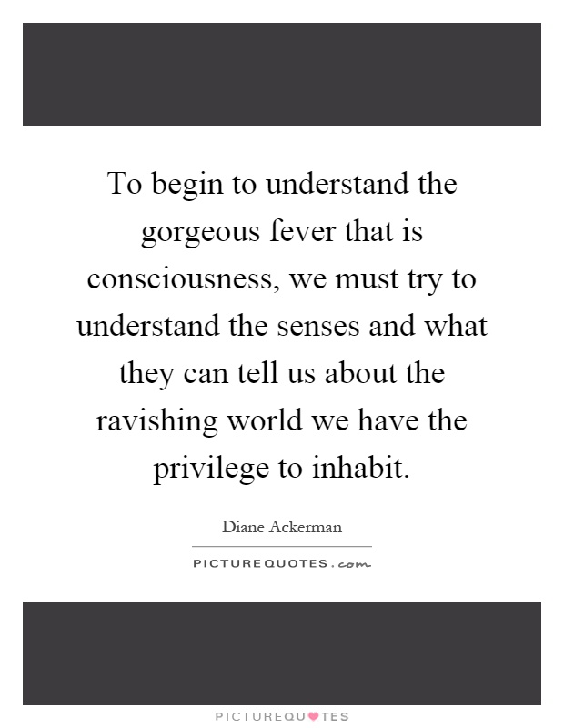 To begin to understand the gorgeous fever that is consciousness, we must try to understand the senses and what they can tell us about the ravishing world we have the privilege to inhabit Picture Quote #1
