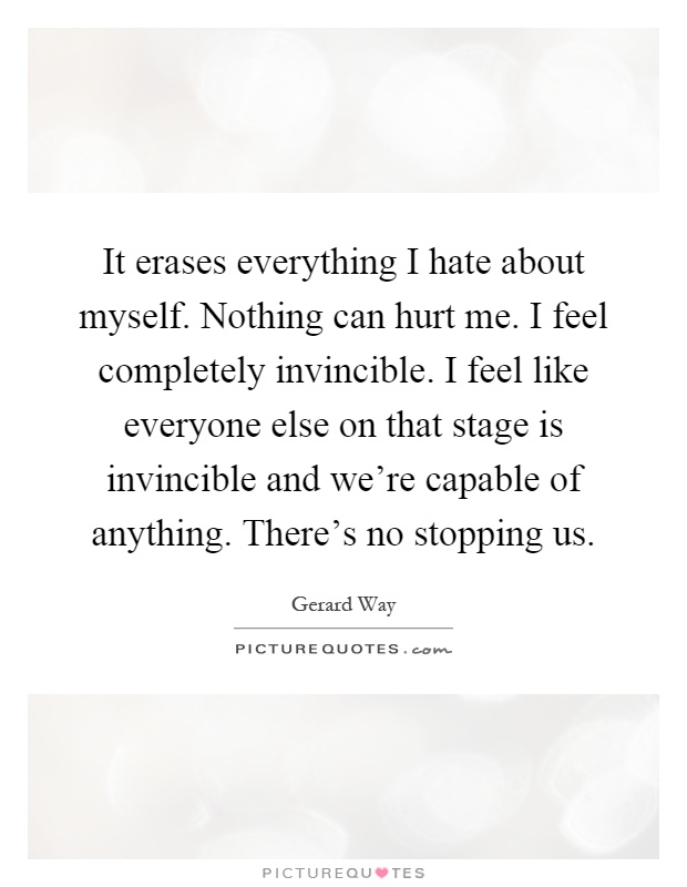 It erases everything I hate about myself. Nothing can hurt me. I feel completely invincible. I feel like everyone else on that stage is invincible and we're capable of anything. There's no stopping us Picture Quote #1