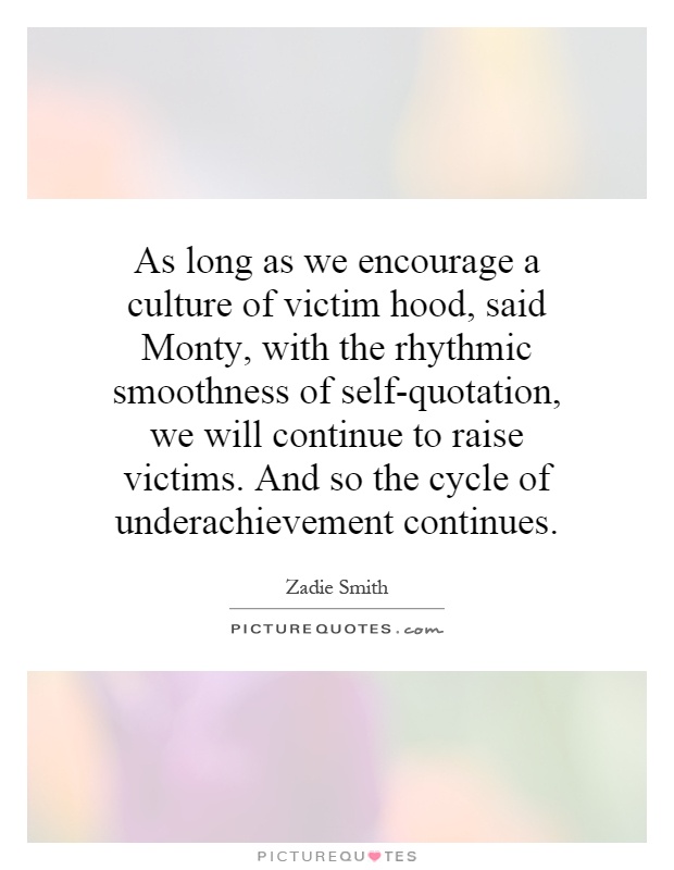 As long as we encourage a culture of victim hood, said Monty, with the rhythmic smoothness of self-quotation, we will continue to raise victims. And so the cycle of underachievement continues Picture Quote #1