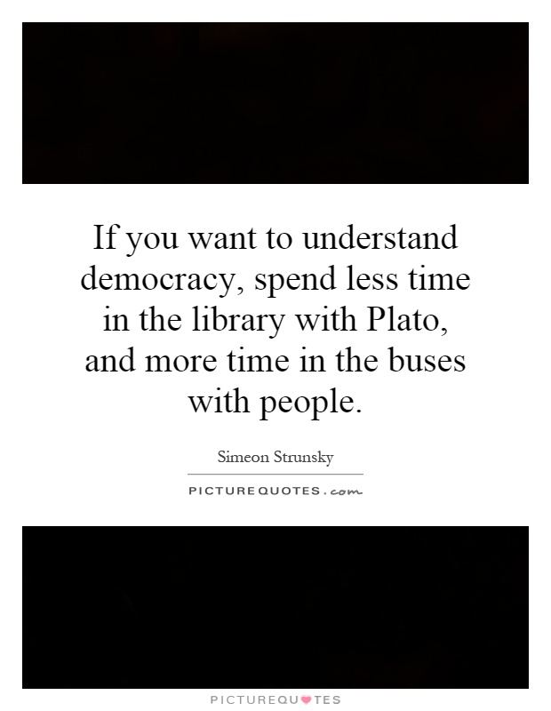 If you want to understand democracy, spend less time in the library with Plato, and more time in the buses with people Picture Quote #1
