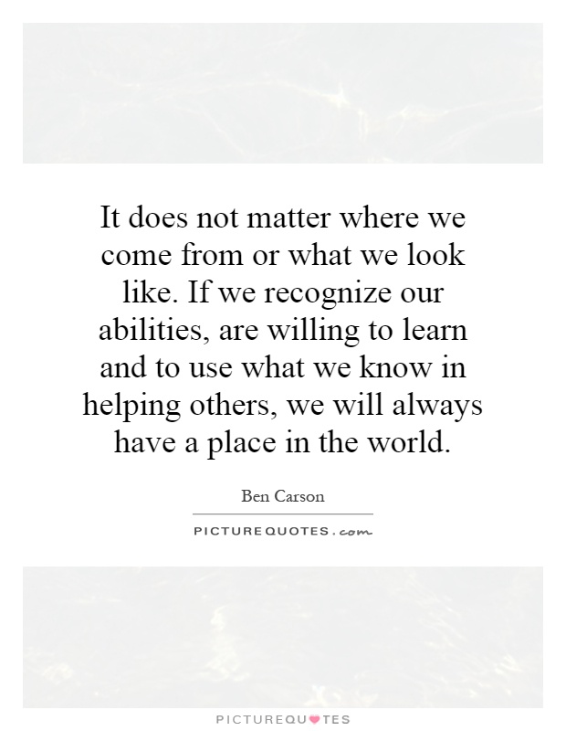 It does not matter where we come from or what we look like. If we recognize our abilities, are willing to learn and to use what we know in helping others, we will always have a place in the world Picture Quote #1