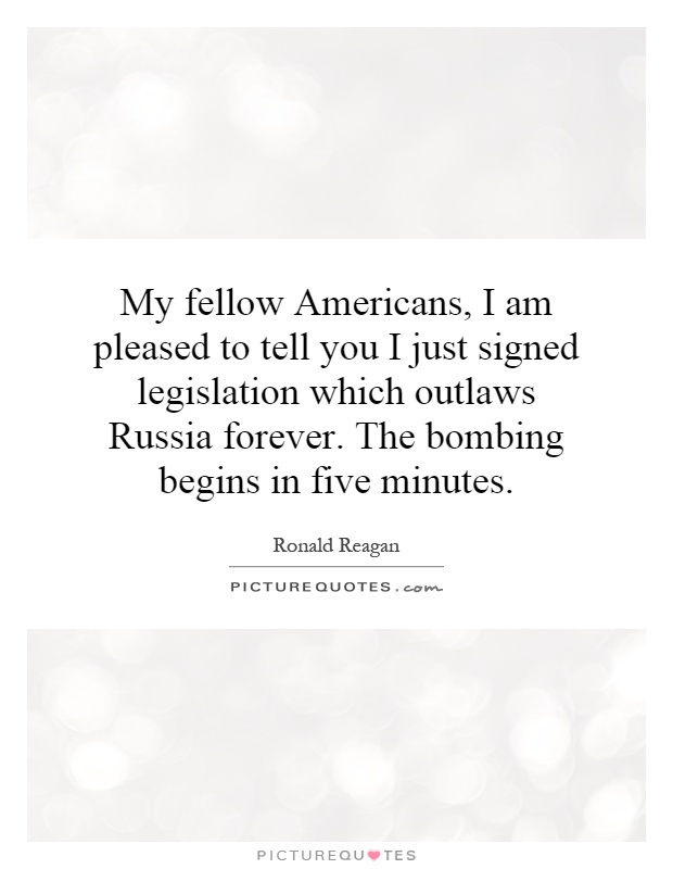 My fellow Americans, I am pleased to tell you I just signed legislation which outlaws Russia forever. The bombing begins in five minutes Picture Quote #1
