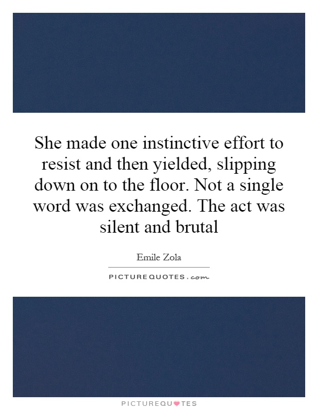 She made one instinctive effort to resist and then yielded, slipping down on to the floor. Not a single word was exchanged. The act was silent and brutal Picture Quote #1