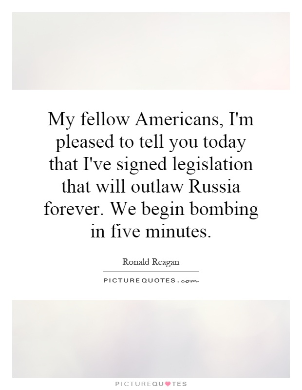 My fellow Americans, I'm pleased to tell you today that I've signed legislation that will outlaw Russia forever. We begin bombing in five minutes Picture Quote #1