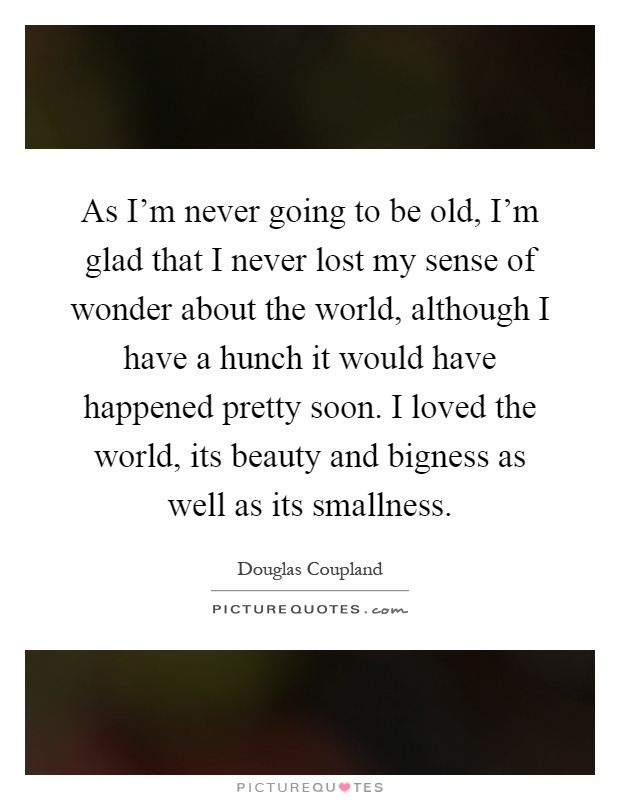 As I’m never going to be old, I’m glad that I never lost my sense of wonder about the world, although I have a hunch it would have happened pretty soon. I loved the world, its beauty and bigness as well as its smallness Picture Quote #1