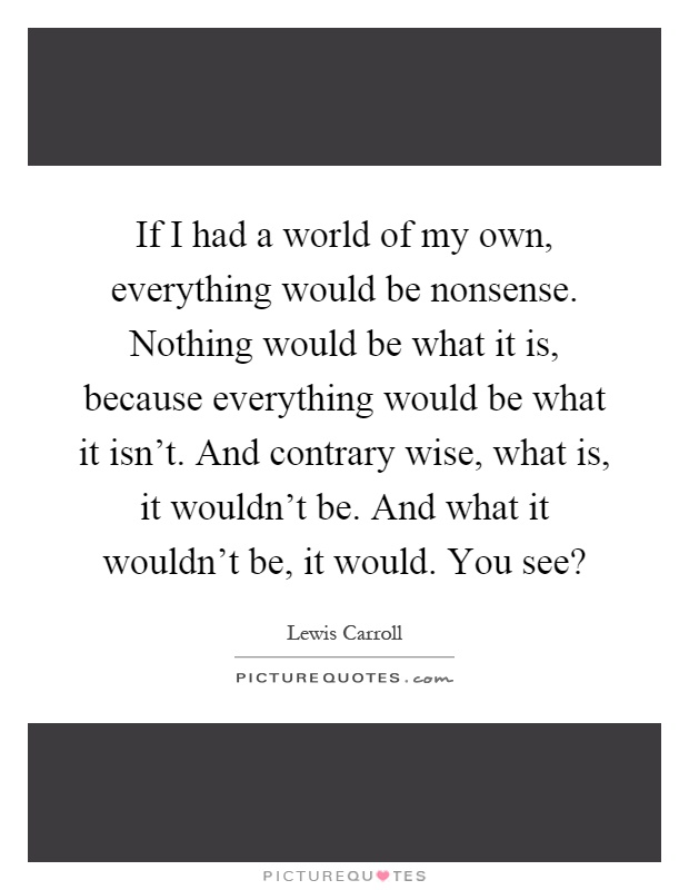 If I had a world of my own, everything would be nonsense. Nothing would be what it is, because everything would be what it isn’t. And contrary wise, what is, it wouldn’t be. And what it wouldn’t be, it would. You see? Picture Quote #1