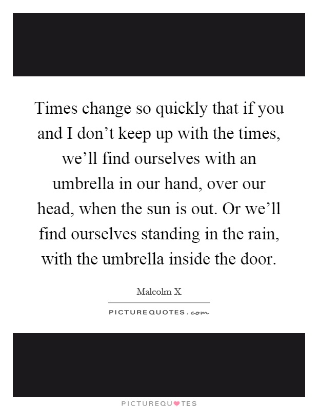 Times change so quickly that if you and I don’t keep up with the times, we’ll find ourselves with an umbrella in our hand, over our head, when the sun is out. Or we’ll find ourselves standing in the rain, with the umbrella inside the door Picture Quote #1