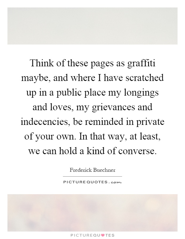 Think of these pages as graffiti maybe, and where I have scratched up in a public place my longings and loves, my grievances and indecencies, be reminded in private of your own. In that way, at least, we can hold a kind of converse Picture Quote #1