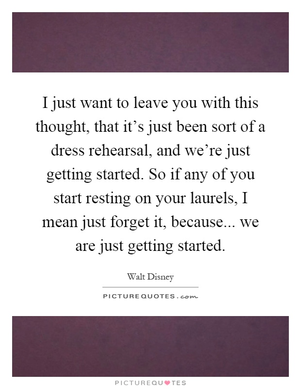 I just want to leave you with this thought, that it’s just been sort of a dress rehearsal, and we’re just getting started. So if any of you start resting on your laurels, I mean just forget it, because... we are just getting started Picture Quote #1