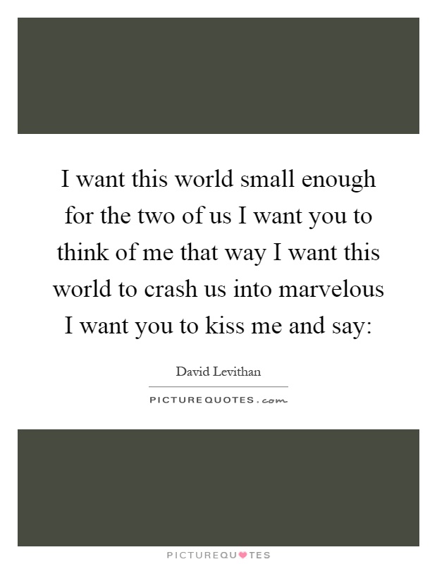 I want this world small enough for the two of us I want you to think of me that way I want this world to crash us into marvelous I want you to kiss me and say: Picture Quote #1
